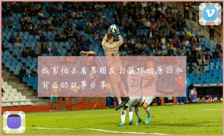 我害怕去看男朋友打篮球的原因和背后的故事分享