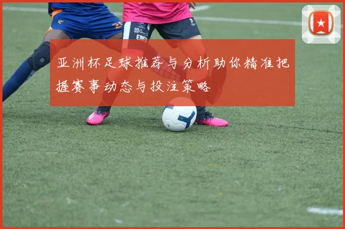 亚洲杯足球推荐与分析助你精准把握赛事动态与投注策略
