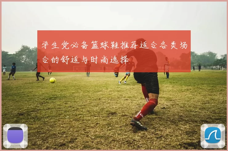 学生党必备篮球鞋推荐适合各类场合的舒适与时尚选择