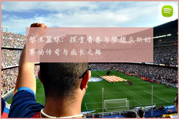 黎沫篮球：探索青春与梦想交织的赛场传奇与成长之路