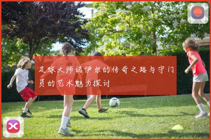 足球大师诺伊尔的传奇之路与守门员的艺术魅力探讨