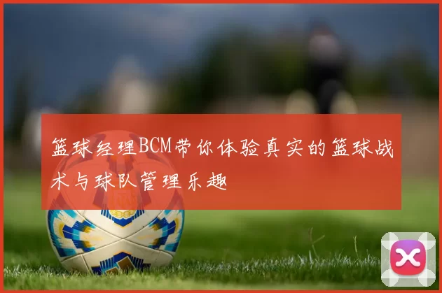 篮球经理BCM带你体验真实的篮球战术与球队管理乐趣