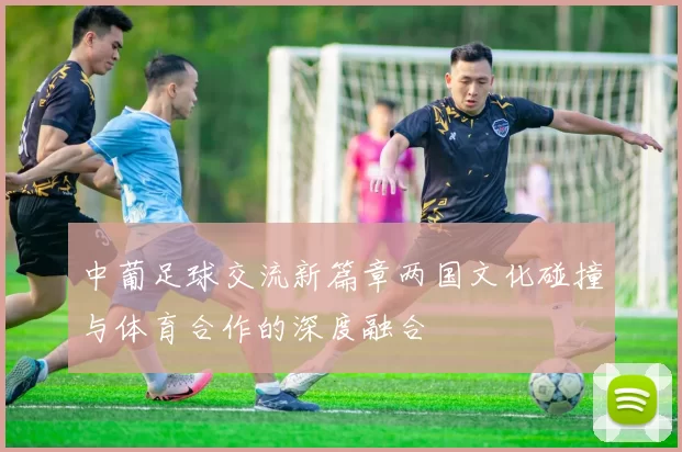 中葡足球交流新篇章两国文化碰撞与体育合作的深度融合